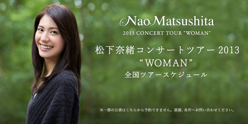 松下奈緒コンサートツアー2013 “ WOMAN”全国ツアースケジュール ※一部の公演はこちらから予約できません。直接、各所へお問い合わせください。
